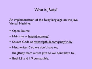 What is JRuby?

An implementation of the Ruby language on the Java
Virtual Machine:

•   Open Source
•   Main site at http://jruby.org/
•   Source Code at https://github.com/jruby/jruby
•   Matz writes C so we don't have to;
    the JRuby team writes Java so we don't have to.
• Both1.8 and 1.9 compatible.
 