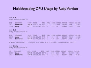 Multithreading CPU Usage by Ruby Version

rvm 1.8
ruby multithread.rb

PID    COMMAND        %CPU TIME      #TH   #WQ   #POR #MREG RPRVT   RSHRD   RSIZE
367    Terminal       105.8 01:20.36 5/1   1     123- 166+ 267M+    43M     278M+
1104   ruby           82.7 00:13.40 1/1    0     18   28    1248K   240K    2108K

rvm 1.9
ruby multithread.rb

PID    COMMAND        %CPU TIME      #TH   #WQ   #POR #MREG RPRVT RSHRD     RSIZE
1249   ruby           167.6 00:20.85 7/2   0     41   61    2972K+ 240K     4632K+
367    Terminal       153.0 03:49.55 5/1   1     125 267    716M+ 43M       772M+

# What happened?   I thought 1.9 used a GIL (Global Interpreter Lock)?

rvm jruby
ruby multithread.rb

ID   COMMAND       %CPU TIME      #TH #WQ        #POR #MREG RPRVT RSHRD RSIZE
1364 java           137.1 00:25.84 23/2 1         201 236    80M   3144K 93M
367   Terminal      120.8 05:05.62 6/1 2          127- 291   813M+ 43M   901M+
 
