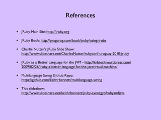 References

• JRuby Main Site: http://jruby.org
• JRuby Book: http://pragprog.com/book/jruby/using-jruby
• Charlie Nutter's JRuby Slide Show:
   http://www.slideshare.net/CharlesNutter/rubyconf-uruguay-2010-jruby

• JRuby as a Better Language for the JVM - http://krbtech.wordpress.com/
   2009/02/26/jruby-a-better-language-for-the-javavirtual-machine/

• Multilanguage Swing Github Repo:
   https://github.com/keithrbennett/multilanguage-swing

• This slideshow:
   http://www.slideshare.net/keithrbennett/jruby-synergyofrubyandjava
 