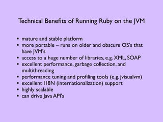 Technical Beneﬁts of Running Ruby on the JVM

• mature and stable platform
• more portable – runs on older and obscure OS's that
    have JVM's
•   access to a huge number of libraries, e.g. XML, SOAP
•   excellent performance, garbage collection, and
    multithreading
•   performance tuning and proﬁling tools (e.g. jvisualvm)
•   excellent I18N (internationalization) support
•   highly scalable
•   can drive Java API's
 
