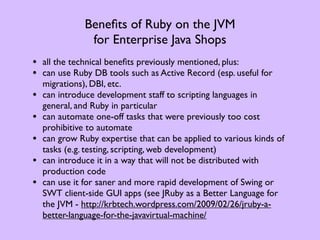 Beneﬁts of Ruby on the JVM
                for Enterprise Java Shops
• all the technical beneﬁts previously mentioned, plus:
• can use Ruby DB tools such as Active Record (esp. useful for
    migrations), DBI, etc.
•   can introduce development staff to scripting languages in
    general, and Ruby in particular
•   can automate one-off tasks that were previously too cost
    prohibitive to automate
•   can grow Ruby expertise that can be applied to various kinds of
    tasks (e.g. testing, scripting, web development)
•   can introduce it in a way that will not be distributed with
    production code
•   can use it for saner and more rapid development of Swing or
    SWT client-side GUI apps (see JRuby as a Better Language for
    the JVM - http://krbtech.wordpress.com/2009/02/26/jruby-a-
    better-language-for-the-javavirtual-machine/
 