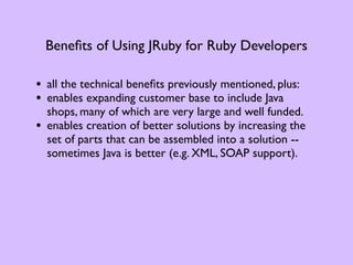 Beneﬁts of Using JRuby for Ruby Developers

• all the technical beneﬁts previously mentioned, plus:
• enables expanding customer base to include Java
    shops, many of which are very large and well funded.
•   enables creation of better solutions by increasing the
    set of parts that can be assembled into a solution --
    sometimes Java is better (e.g. XML, SOAP support).
 