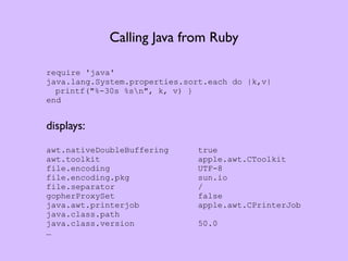 Calling Java from Ruby

require 'java'
java.lang.System.properties.sort.each do |k,v|
  printf("%-30s %sn", k, v) }
end


displays:
awt.nativeDoubleBuffering      true
awt.toolkit                    apple.awt.CToolkit
file.encoding                  UTF-8
file.encoding.pkg              sun.io
file.separator                 /
gopherProxySet                 false
java.awt.printerjob            apple.awt.CPrinterJob
java.class.path
java.class.version             50.0
…
 