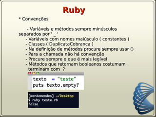 Ruby
* Convenções

    - Variáveis e métodos sempre minúsculos
separados por ' _ '
   - Variáveis com nomes maiúsculo ( constantes )
   - Classes ( DuplicataCobranca )
   - Na defnição de métodos procure sempre usar ()
   - Para a chamada não há convenção
   - Procure sempre o que é mais legível
   - Métodos que retornam booleanos costumam
     terminam com ?
 