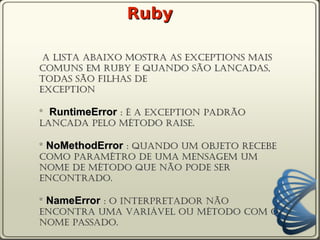 Ruby

 A lista abaixo mostra as exceptions mais
comuns em ruby e quando são lançadas,
todas são filhas de
Exception

* RuntimeError : É a exception padrão
lançada pelo método raise.

* NoMethodError : Quando um objeto recebe
como paramêtro de uma mensagem um
nome de método que não pode ser
encontrado.

* NameError : O interpretador não
encontra uma variável ou método com o
nome passado.
 