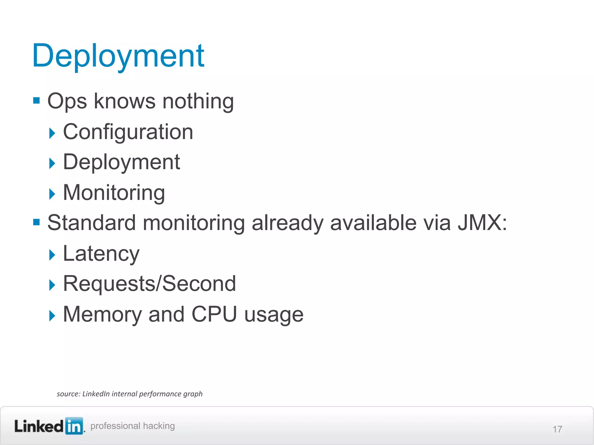 Deployment
 Ops knows nothing
  ‣ Configuration
  ‣ Deployment
  ‣ Monitoring
 Standard monitoring already available via JMX:
  ‣ Latency
  ‣ Requests/Second
  ‣ Memory and CPU usage


  source:	
  LinkedIn	
  internal	
  performance	
  graph



              professional hacking                          17
 