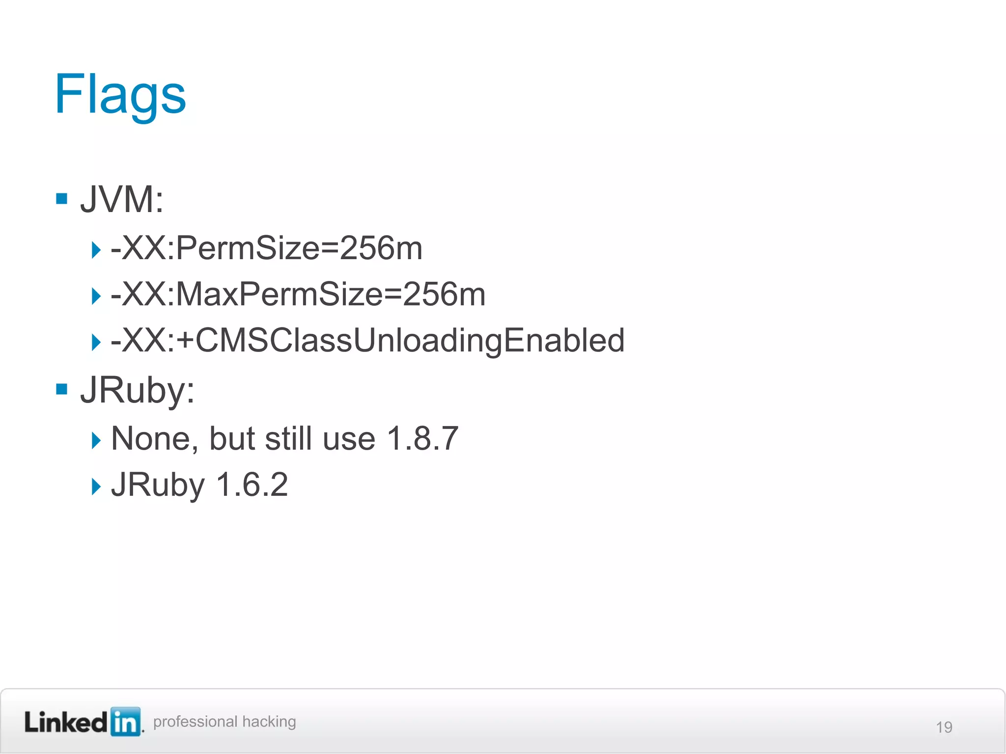 Flags
 JVM:
 ‣ -XX:PermSize=256m
 ‣ -XX:MaxPermSize=256m
 ‣ -XX:+CMSClassUnloadingEnabled
 JRuby:
 ‣ None, but still use 1.8.7
 ‣ JRuby 1.6.2




     professional hacking          19
 