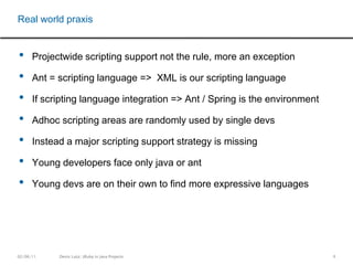 6Projectwide scripting support not the rule, more an exceptionAnt = scripting language =>  XML is our scripting languageIf scripting language integration => Ant / Spring is the environmentAdhoc scripting areas are randomly used by single devsInstead a major scripting support strategy is missingYoung developers face only java or ant Young devs are on their own to find more expressive languagesReal world praxis