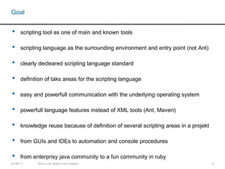 8scripting tool as one of main and known toolsscripting language as the surrounding environment and entry point (not Ant)clearly decleared scripting language standarddefinition of taks areas for the scripting languageeasy and powerfull communication with the underlying operating systempowerfull language features instead of XML tools (Ant, Maven)knowledge reuse because of definition of several scripting areas in a projektfrom GUIs and IDEs to automation and console proceduresfrom enterprisy java community to a fun community in rubyGoal