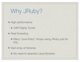 Why JRuby?
High performance

  JVM Highly Tuned

Real threading

  Many “pure Ruby” shops using JRuby just for
  this

Vast array of libraries

  No need to abandon Java libraries.
 