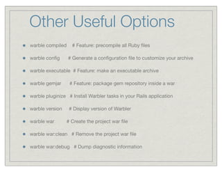 Other Useful Options
warble compiled    # Feature: precompile all Ruby ﬁles

warble conﬁg      # Generate a conﬁguration ﬁle to customize your archive

warble executable # Feature: make an executable archive

warble gemjar     # Feature: package gem repository inside a war

warble pluginize # Install Warbler tasks in your Rails application

warble version    # Display version of Warbler

warble war       # Create the project war ﬁle

warble war:clean # Remove the project war ﬁle

warble war:debug # Dump diagnostic information
 