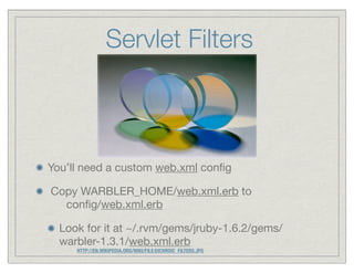 Servlet Filters



You’ll need a custom web.xml conﬁg

Copy WARBLER_HOME/web.xml.erb to
  conﬁg/web.xml.erb

  Look for it at ~/.rvm/gems/jruby-1.6.2/gems/
  warbler-1.3.1/web.xml.erb
     HTTP://EN.WIKIPEDIA.ORG/WIKI/FILE:DICHROIC_FILTERS.JPG
 