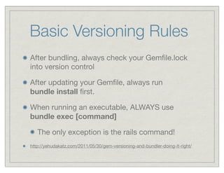 Basic Versioning Rules
After bundling, always check your Gemﬁle.lock
into version control

After updating your Gemﬁle, always run
bundle install ﬁrst.

When running an executable, ALWAYS use
bundle exec [command]

   The only exception is the rails command!
http://yehudakatz.com/2011/05/30/gem-versioning-and-bundler-doing-it-right/
 