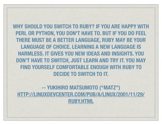 WHY SHOULD YOU SWITCH TO RUBY? IF YOU ARE HAPPY WITH
 PERL OR PYTHON, YOU DON'T HAVE TO. BUT IF YOU DO FEEL
 THERE MUST BE A BETTER LANGUAGE, RUBY MAY BE YOUR
   LANGUAGE OF CHOICE. LEARNING A NEW LANGUAGE IS
  HARMLESS. IT GIVES YOU NEW IDEAS AND INSIGHTS. YOU
 DON'T HAVE TO SWITCH, JUST LEARN AND TRY IT. YOU MAY
   FIND YOURSELF COMFORTABLE ENOUGH WITH RUBY TO
                DECIDE TO SWITCH TO IT.

           -- YUKIHIRO MATSUMOTO (“MATZ”)
 HTTP://LINUXDEVCENTER.COM/PUB/A/LINUX/2001/11/29/
                      RUBY.HTML
 