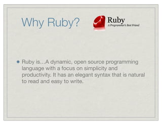Why Ruby?


Ruby is…A dynamic, open source programming
language with a focus on simplicity and
productivity. It has an elegant syntax that is natural
to read and easy to write.
 