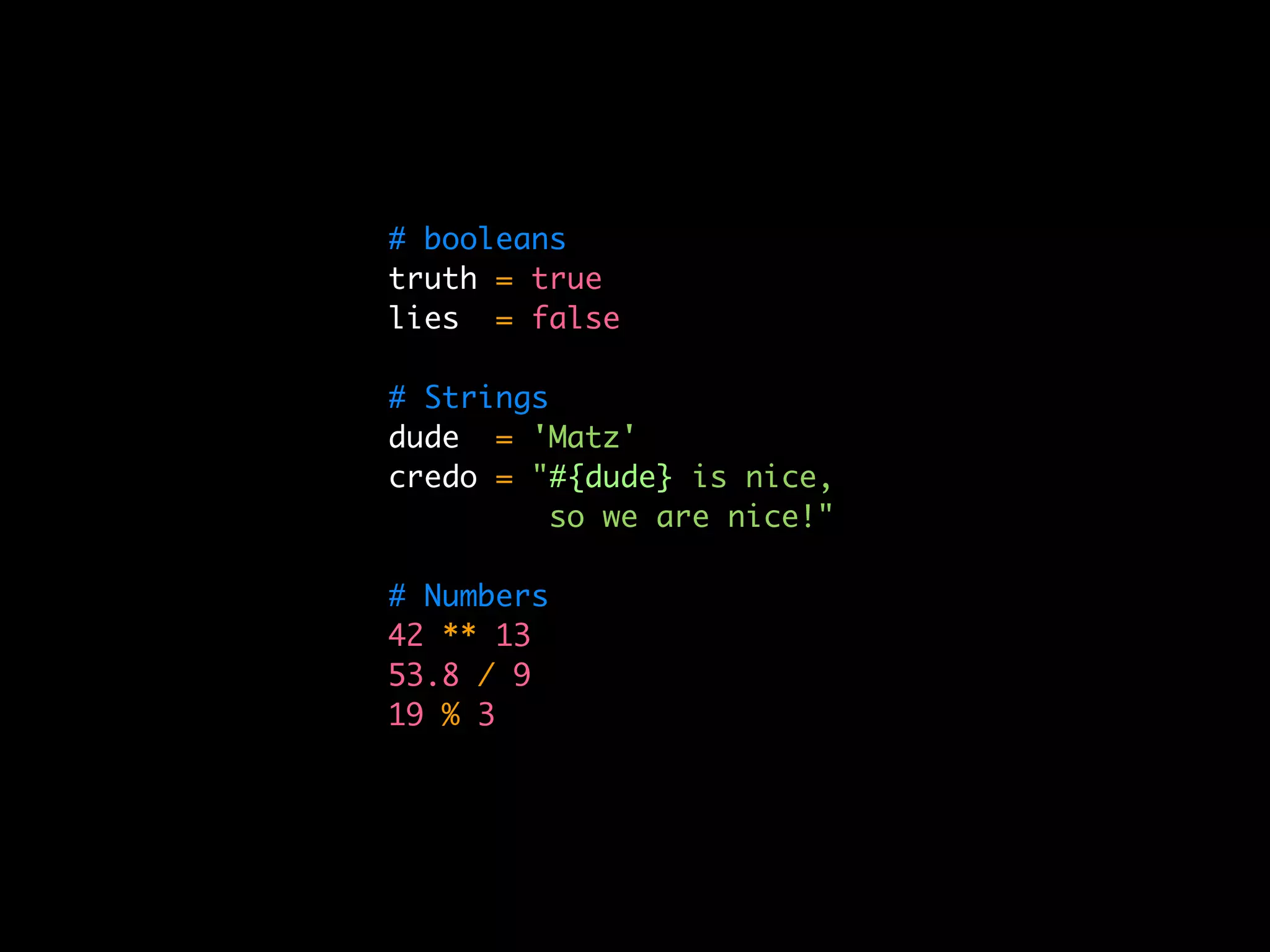 # booleans
truth = true
lies = false

# Strings
dude = 'Matz'
credo = "#{dude} is nice,
          so we are nice!"

# Numbers
42 ** 13
53.8 / 9
19 % 3
 
