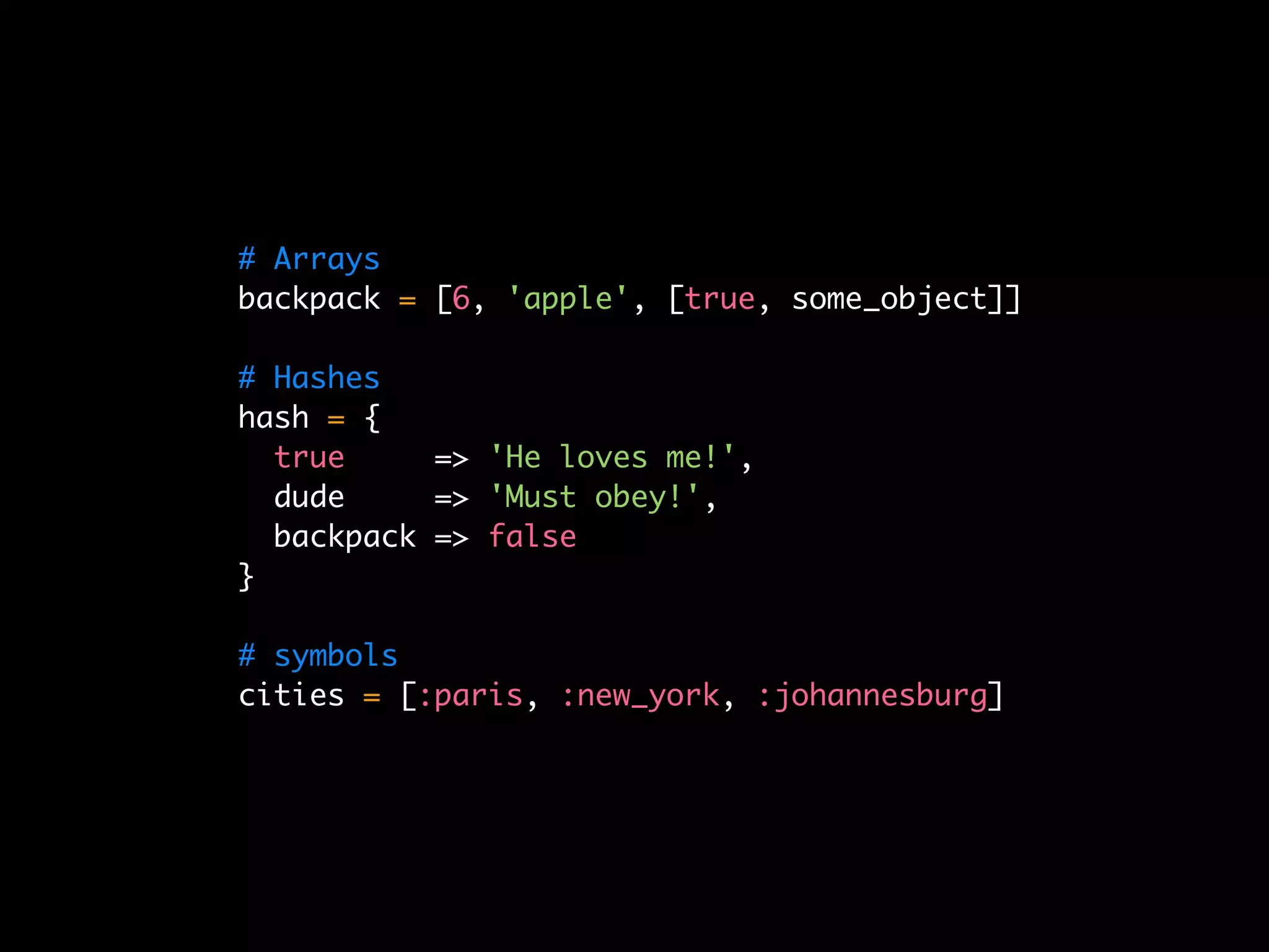# Arrays
backpack = [6, 'apple', [true, some_object]]

# Hashes
hash = {
  true     => 'He loves me!',
  dude     => 'Must obey!',
  backpack => false
}

# symbols
cities = [:paris, :new_york, :johannesburg]
 