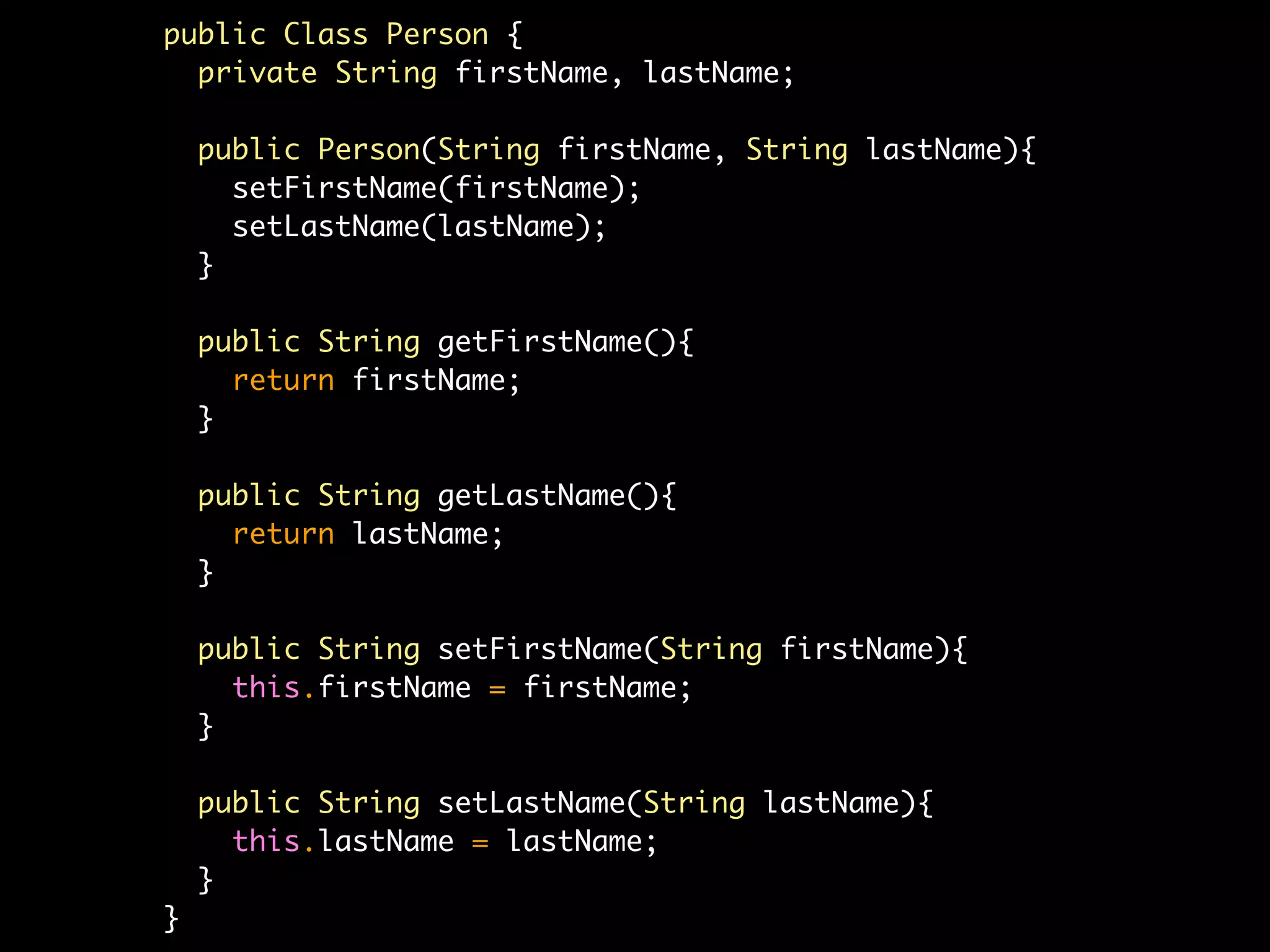 public Class Person {
  private String firstName, lastName;

    public Person(String firstName, String lastName){
      setFirstName(firstName);
      setLastName(lastName);
    }

    public String getFirstName(){
      return firstName;
    }

    public String getLastName(){
      return lastName;
    }

    public String setFirstName(String firstName){
      this.firstName = firstName;
    }

    public String setLastName(String lastName){
      this.lastName = lastName;
    }
}
 