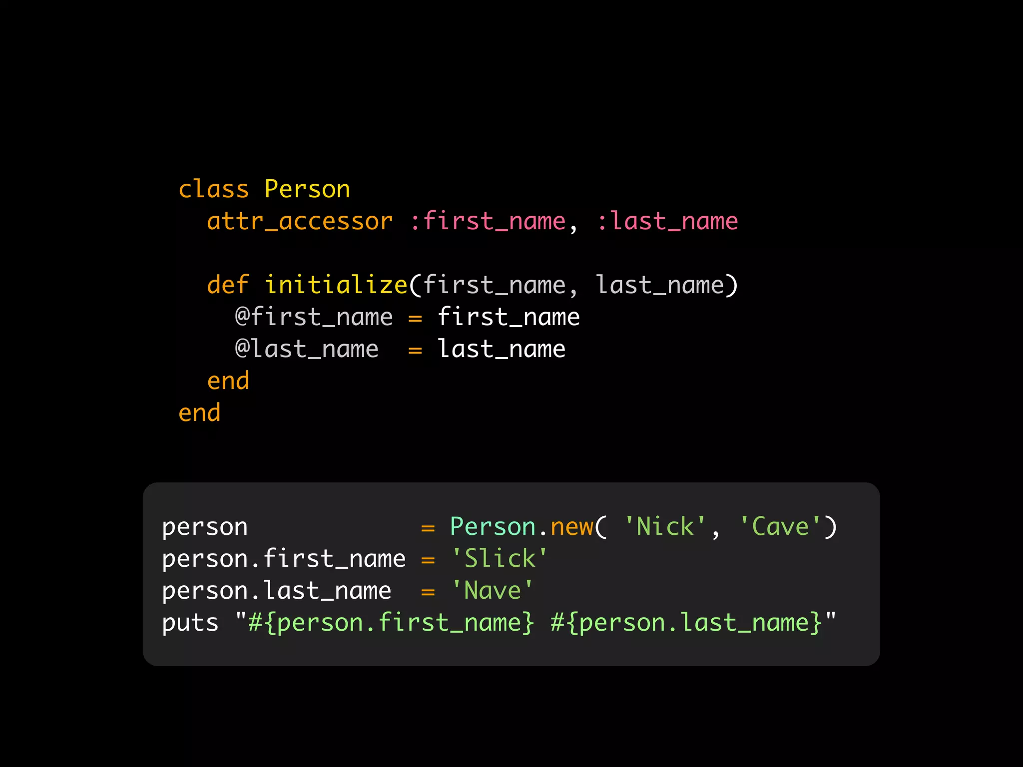 class Person
   attr_accessor :first_name, :last_name

   def initialize(first_name, last_name)
     @first_name = first_name
     @last_name = last_name
   end
 end



person            = Person.new( 'Nick', 'Cave')
person.first_name = 'Slick'
person.last_name = 'Nave'
puts "#{person.first_name} #{person.last_name}"
 