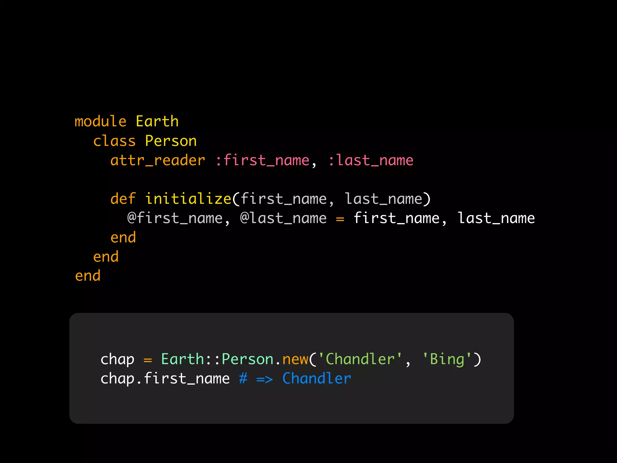 module Earth
  class Person
    attr_reader :first_name, :last_name

    def initialize(first_name, last_name)
      @first_name, @last_name = first_name, last_name
    end
  end
end




  chap = Earth::Person.new('Chandler', 'Bing')
  chap.first_name # => Chandler
 