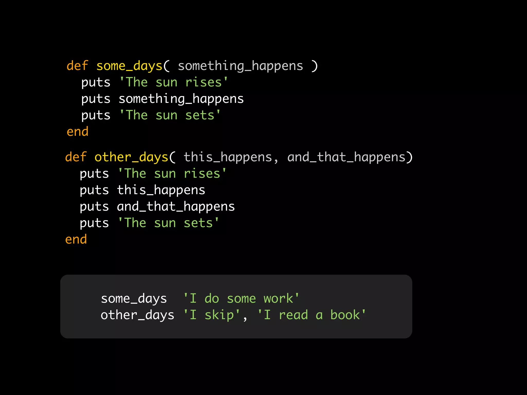 def some_days( something_happens )
  puts 'The sun rises'
  puts something_happens
  puts 'The sun sets'
end

def other_days( this_happens, and_that_happens)
  puts 'The sun rises'
  puts this_happens
  puts and_that_happens
  puts 'The sun sets'
end



    some_days 'I do some work'
    other_days 'I skip', 'I read a book'
 