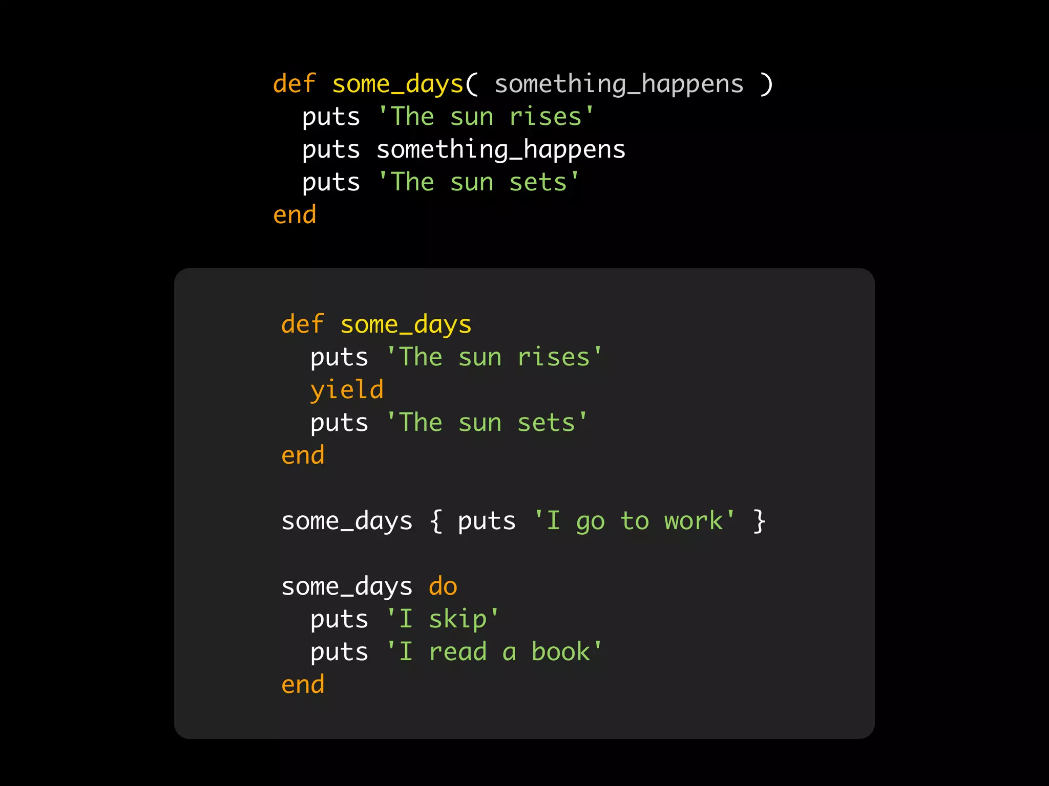 def some_days( something_happens )
  puts 'The sun rises'
  puts something_happens
  puts 'The sun sets'
end



def some_days
  puts 'The sun rises'
  yield
  puts 'The sun sets'
end

some_days { puts 'I go to work' }

some_days do
  puts 'I skip'
  puts 'I read a book'
end
 