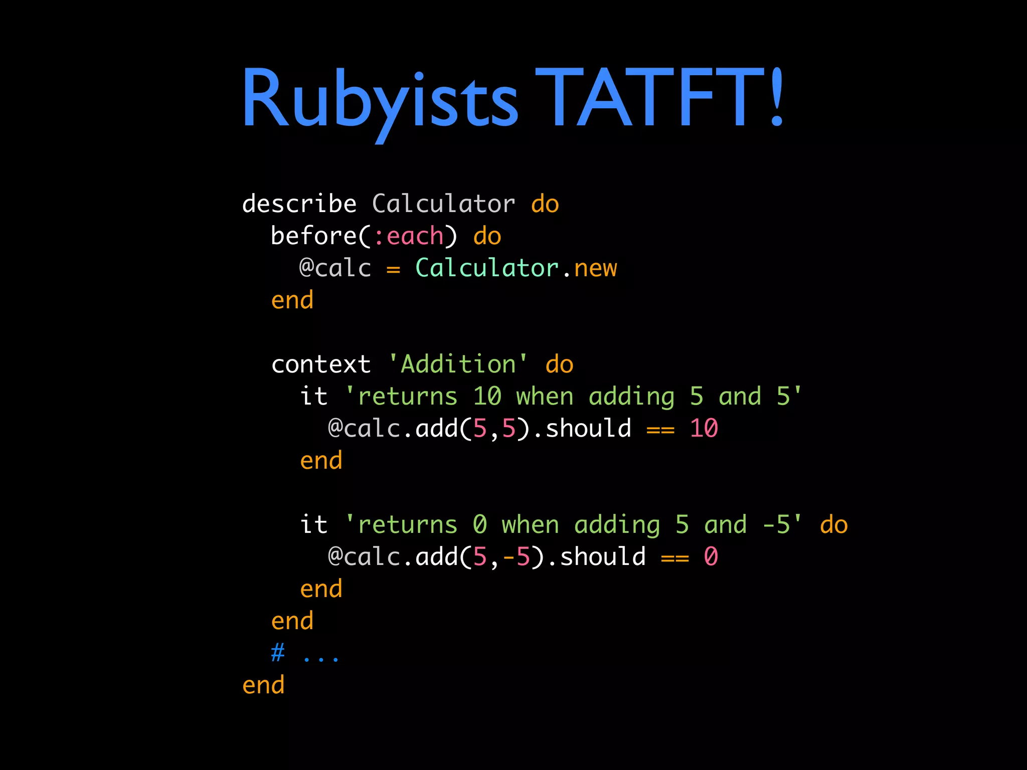 Rubyists TATFT!
describe Calculator do
  before(:each) do
    @calc = Calculator.new
  end

  context 'Addition' do
    it 'returns 10 when adding 5 and 5'
      @calc.add(5,5).should == 10
    end

    it 'returns 0 when adding 5 and -5' do
      @calc.add(5,-5).should == 0
    end
  end
  # ...
end
 