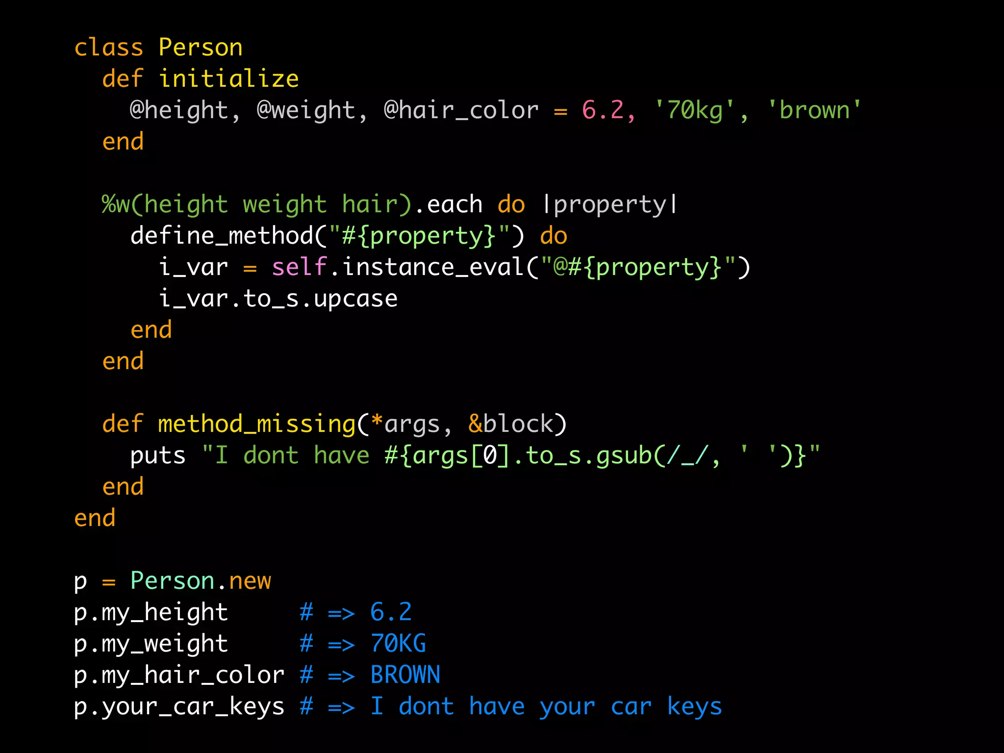 class Person
  def initialize
    @height, @weight, @hair_color = 6.2, '70kg', 'brown'
  end

  %w(height weight hair).each do |property|
    define_method("#{property}") do
      i_var = self.instance_eval("@#{property}")
      i_var.to_s.upcase
    end
  end

  def method_missing(*args, &block)
    puts "I dont have #{args[0].to_s.gsub(/_/, ' ')}"
  end
end

p = Person.new
p.my_height       #   =>   6.2
p.my_weight       #   =>   70KG
p.my_hair_color   #   =>   BROWN
p.your_car_keys   #   =>   I dont have your car keys
 
