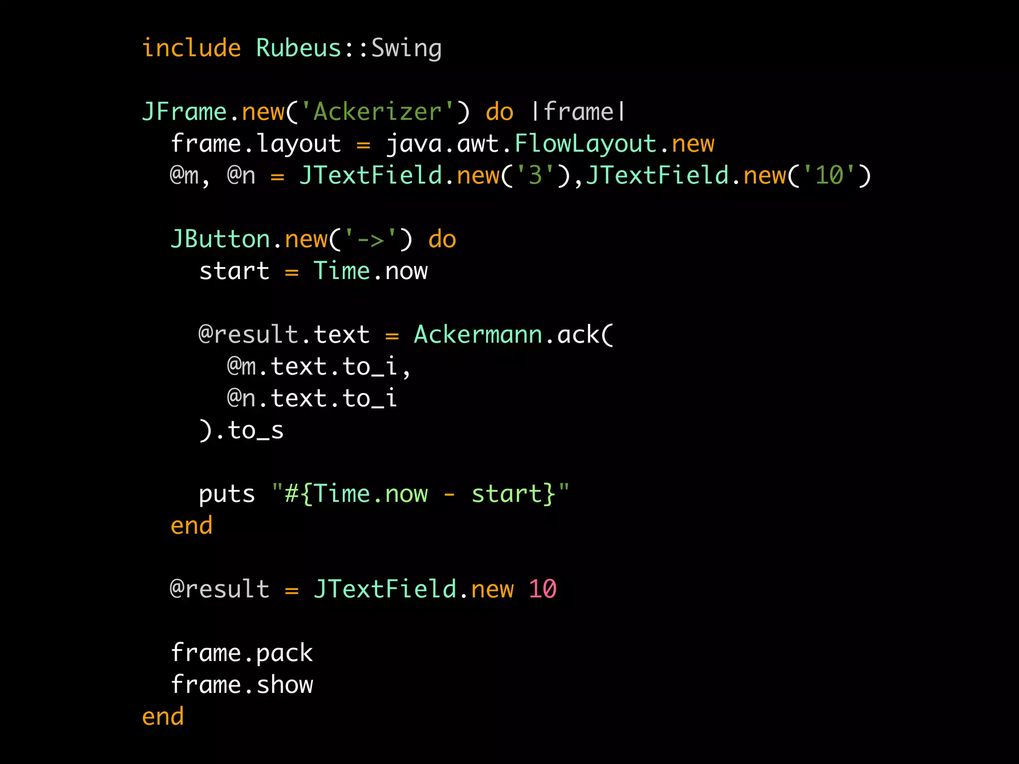 include Rubeus::Swing

JFrame.new('Ackerizer') do |frame|
  frame.layout = java.awt.FlowLayout.new
  @m, @n = JTextField.new('3'),JTextField.new('10')

  JButton.new('->') do
    start = Time.now

    @result.text = Ackermann.ack(
      @m.text.to_i,
      @n.text.to_i
    ).to_s

    puts "#{Time.now - start}"
  end

  @result = JTextField.new 10

  frame.pack
  frame.show
end
 