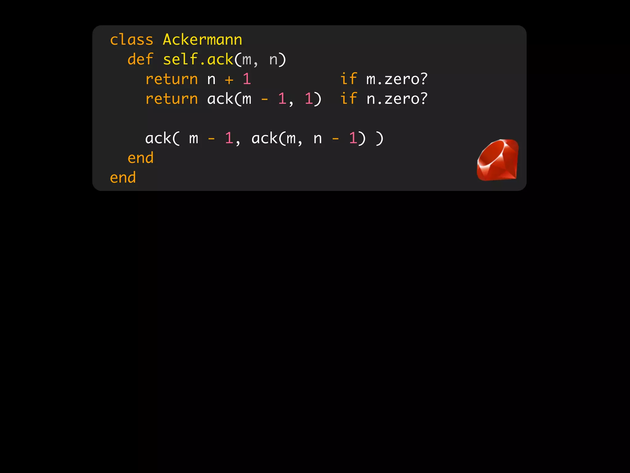 class Ackermann
  def self.ack(m, n)
    return n + 1           if m.zero?
    return ack(m - 1, 1)   if n.zero?

    ack( m - 1, ack(m, n - 1) )
  end
end
 