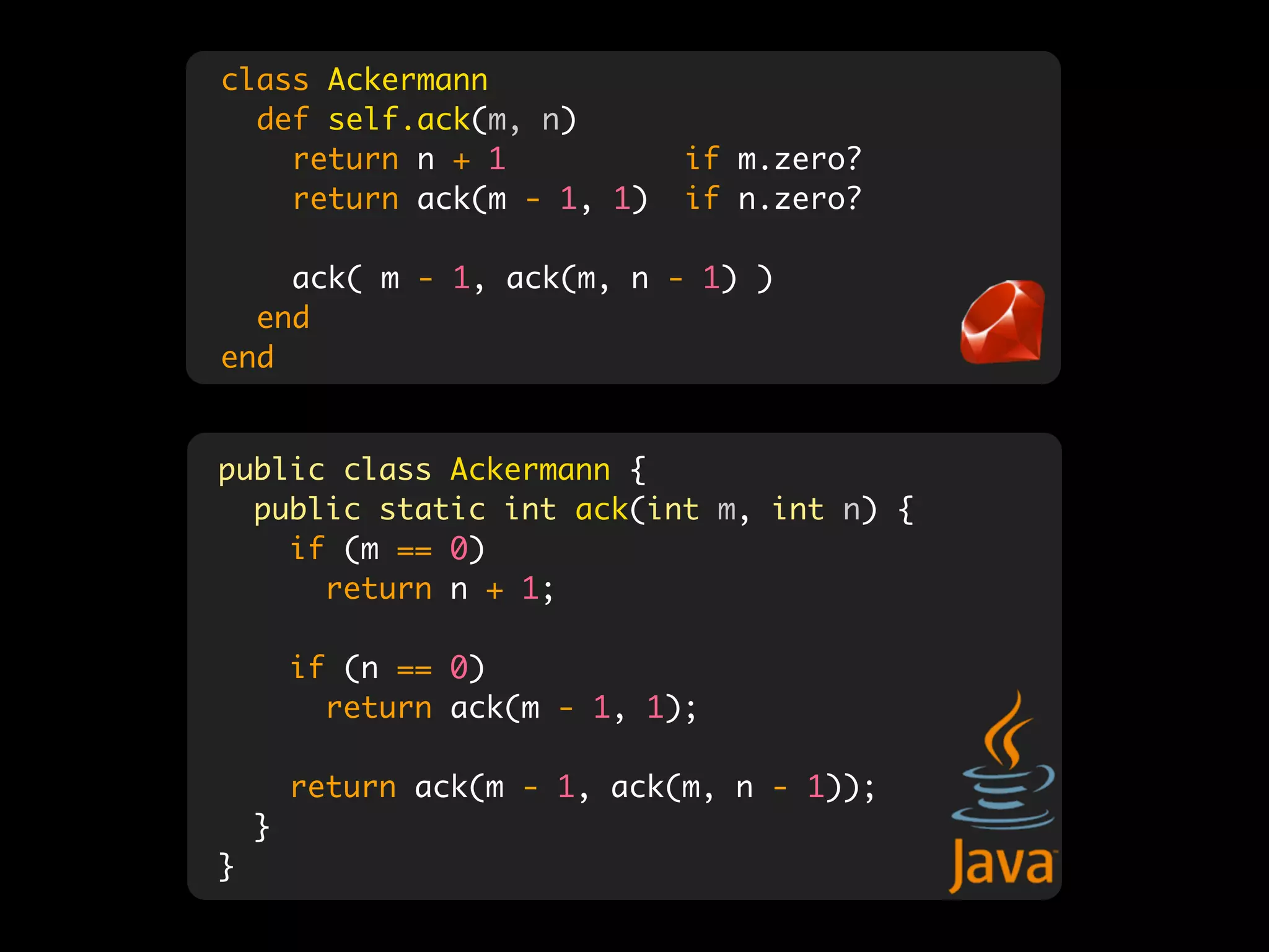 class Ackermann
  def self.ack(m, n)
    return n + 1              if m.zero?
    return ack(m - 1, 1)      if n.zero?

    ack( m - 1, ack(m, n - 1) )
  end
end


public class Ackermann {
  public static int ack(int m, int n) {
    if (m == 0)
      return n + 1;

        if (n == 0)
          return ack(m - 1, 1);

        return ack(m - 1, ack(m, n - 1));
    }
}
 