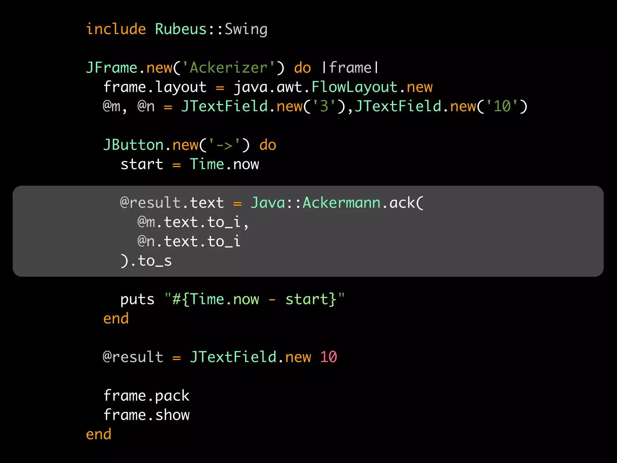 include Rubeus::Swing

JFrame.new('Ackerizer') do |frame|
  frame.layout = java.awt.FlowLayout.new
  @m, @n = JTextField.new('3'),JTextField.new('10')

  JButton.new('->') do
    start = Time.now

    @result.text = Java::Ackermann.ack(
      @m.text.to_i,
      @n.text.to_i
    ).to_s

    puts "#{Time.now - start}"
  end

  @result = JTextField.new 10

  frame.pack
  frame.show
end
 