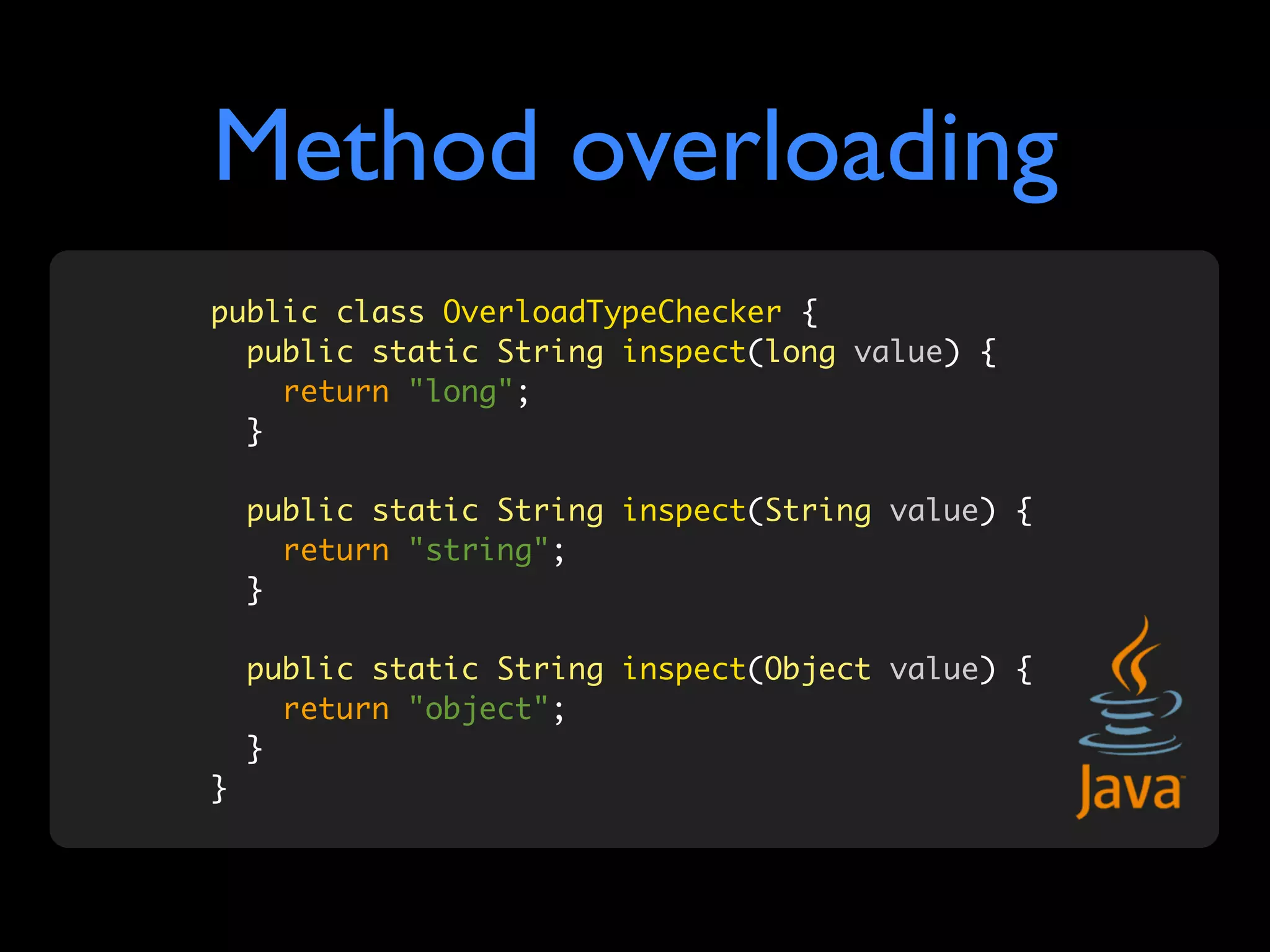 Method overloading
public class OverloadTypeChecker {
  public static String inspect(long value) {
    return "long";
  }

    public static String inspect(String value) {
      return "string";
    }

    public static String inspect(Object value) {
      return "object";
    }
}
 