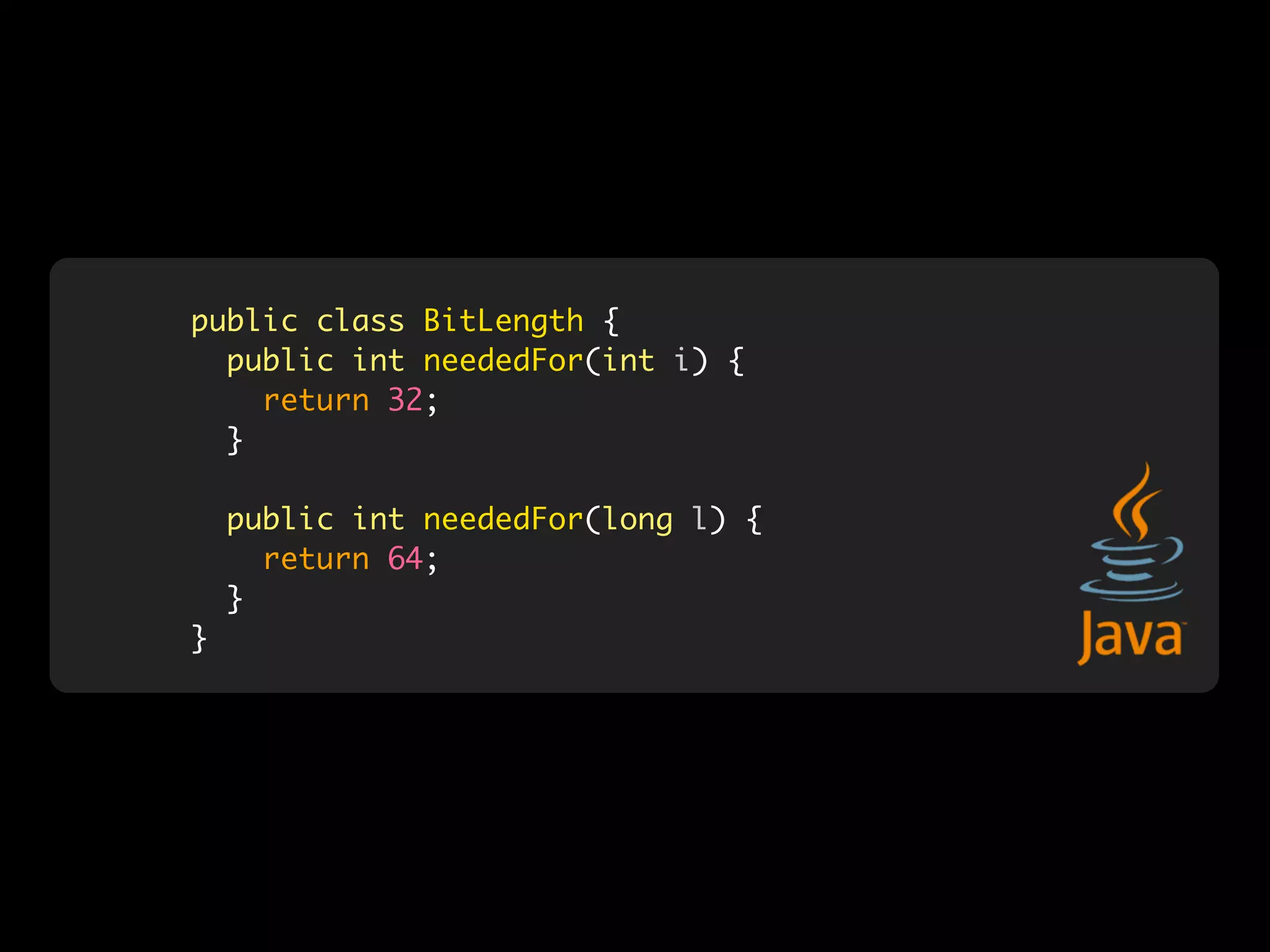 public class BitLength {
  public int neededFor(int i) {
    return 32;
  }

    public int neededFor(long l) {
      return 64;
    }
}
 