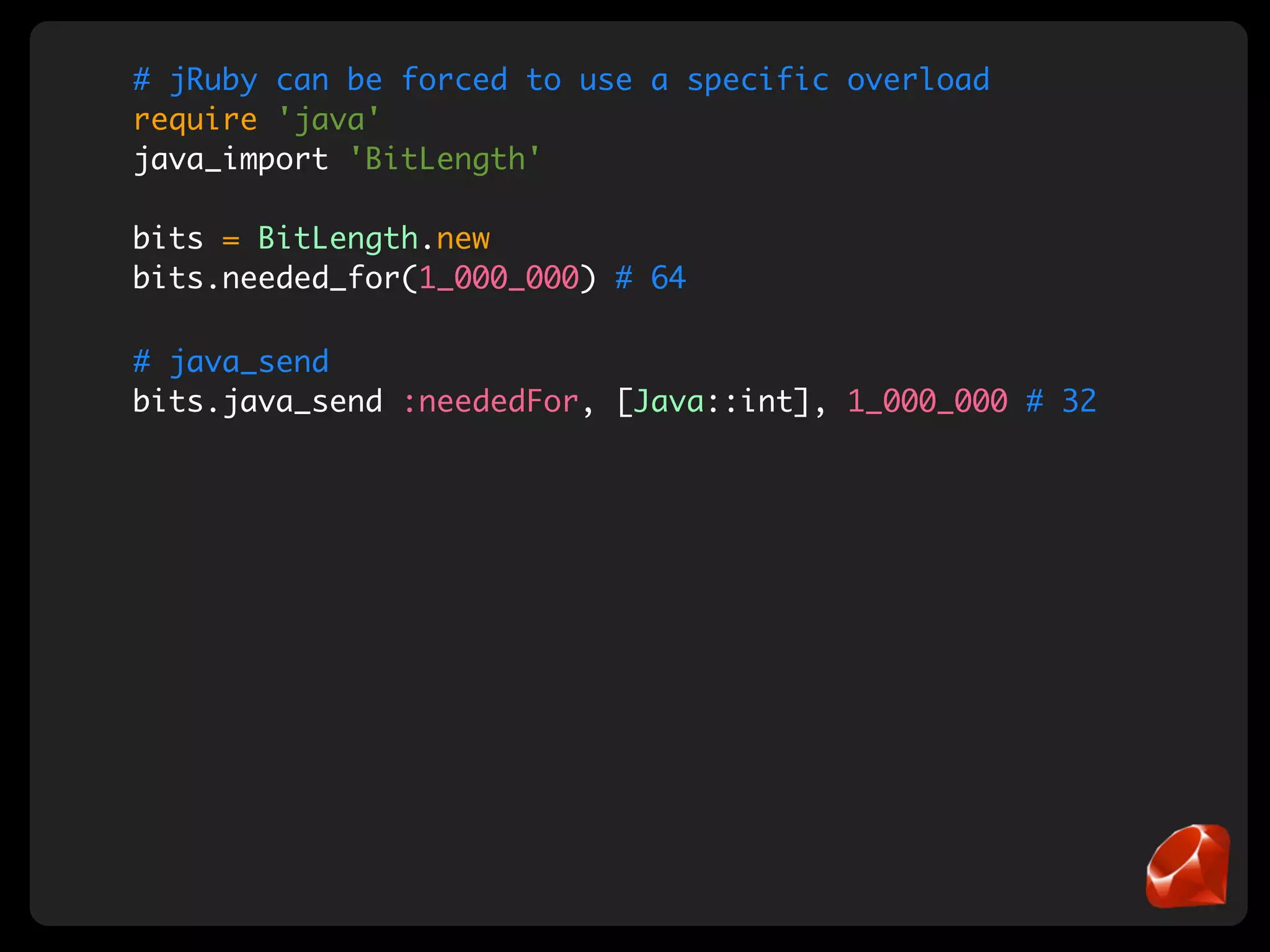 # jRuby can be forced to use a specific overload
require 'java'
java_import 'BitLength'

bits = BitLength.new
bits.needed_for(1_000_000) # 64

# java_send
bits.java_send :neededFor, [Java::int], 1_000_000 # 32
 