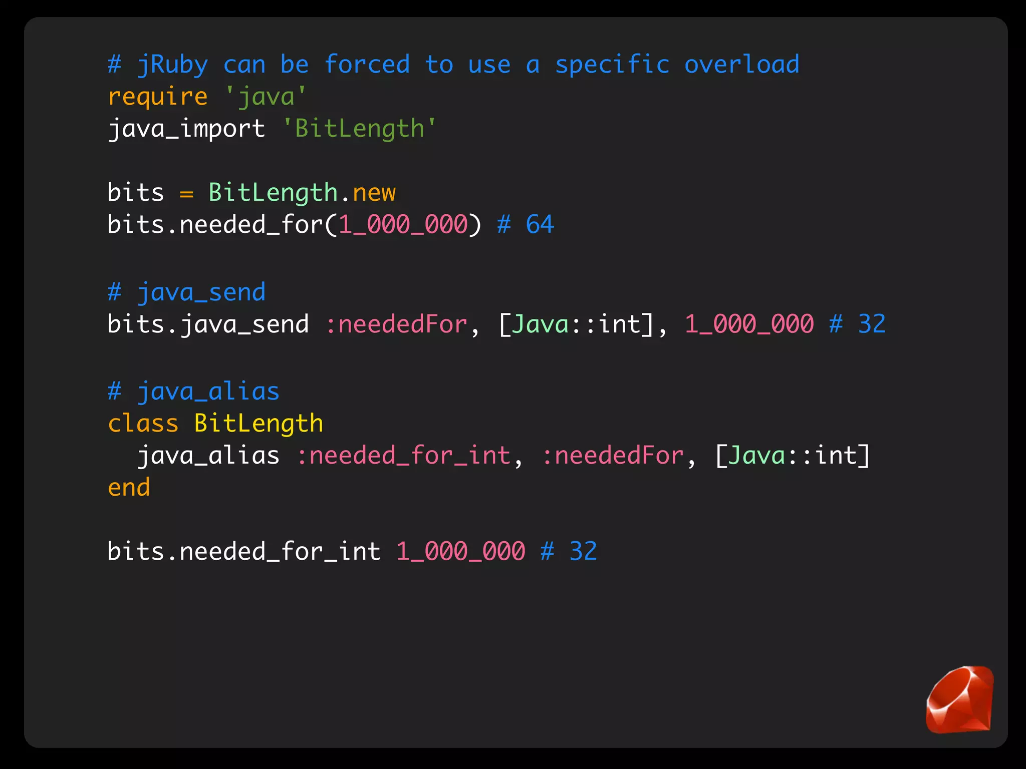 # jRuby can be forced to use a specific overload
require 'java'
java_import 'BitLength'

bits = BitLength.new
bits.needed_for(1_000_000) # 64

# java_send
bits.java_send :neededFor, [Java::int], 1_000_000 # 32

# java_alias
class BitLength
  java_alias :needed_for_int, :neededFor, [Java::int]
end

bits.needed_for_int 1_000_000 # 32
 