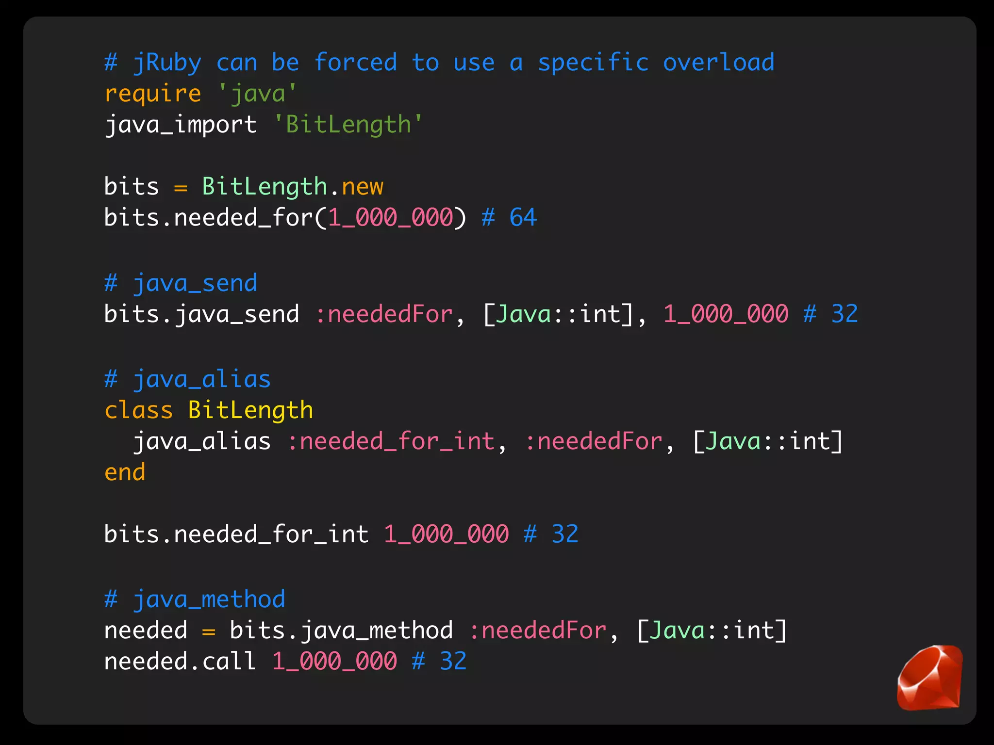 # jRuby can be forced to use a specific overload
require 'java'
java_import 'BitLength'

bits = BitLength.new
bits.needed_for(1_000_000) # 64

# java_send
bits.java_send :neededFor, [Java::int], 1_000_000 # 32

# java_alias
class BitLength
  java_alias :needed_for_int, :neededFor, [Java::int]
end

bits.needed_for_int 1_000_000 # 32

# java_method
needed = bits.java_method :neededFor, [Java::int]
needed.call 1_000_000 # 32
 