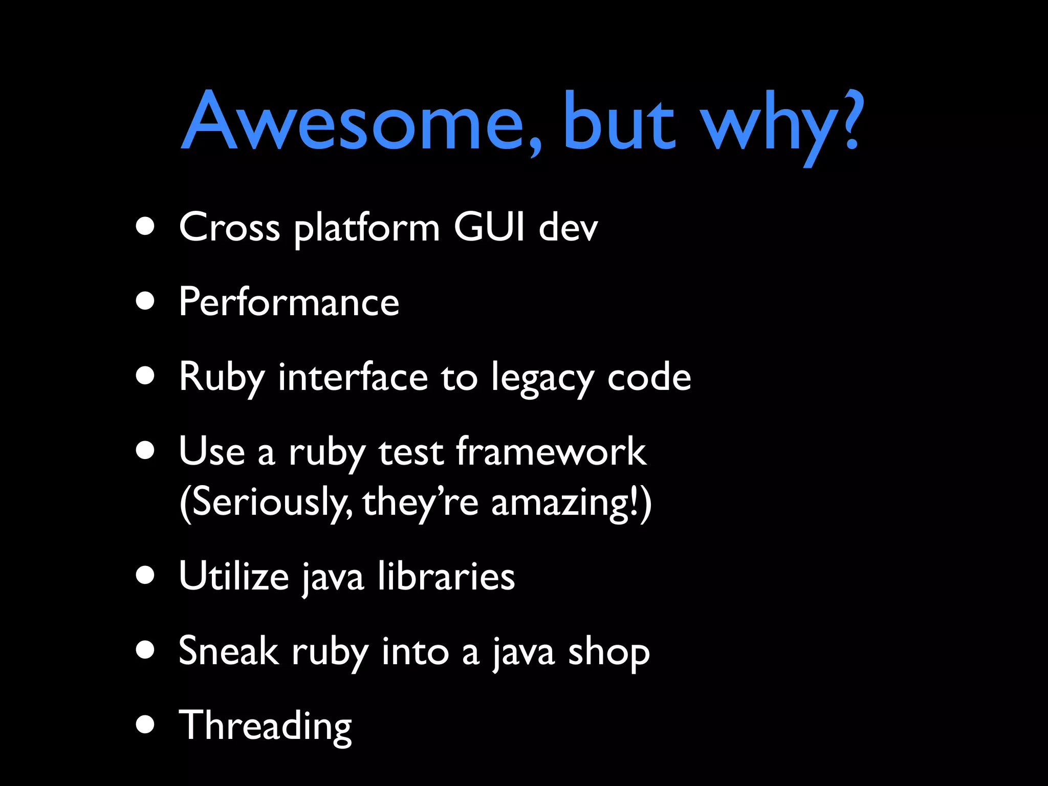 Awesome, but why?
• Cross platform GUI dev
• Performance
• Ruby interface to legacy code
• Use a ruby test framework
  (Seriously, they’re amazing!)
• Utilize java libraries
• Sneak ruby into a java shop
• Threading
 