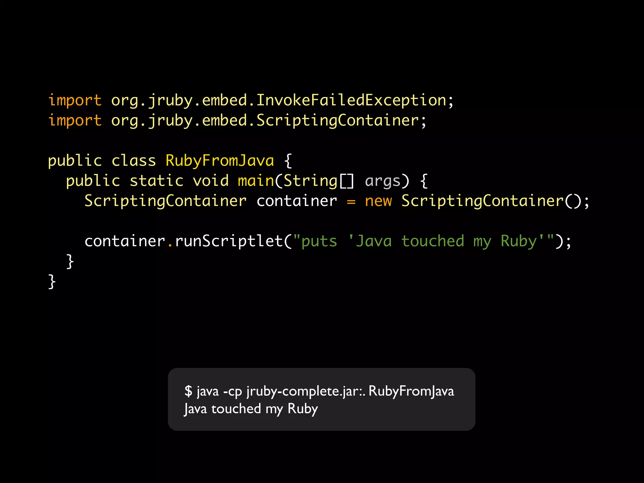 import org.jruby.embed.InvokeFailedException;
import org.jruby.embed.ScriptingContainer;

public class RubyFromJava {
  public static void main(String[] args) {
    ScriptingContainer container = new ScriptingContainer();

        container.runScriptlet("puts 'Java touched my Ruby'");
    }
}




                   $ java -cp jruby-complete.jar:. RubyFromJava
                   Java touched my Ruby
 