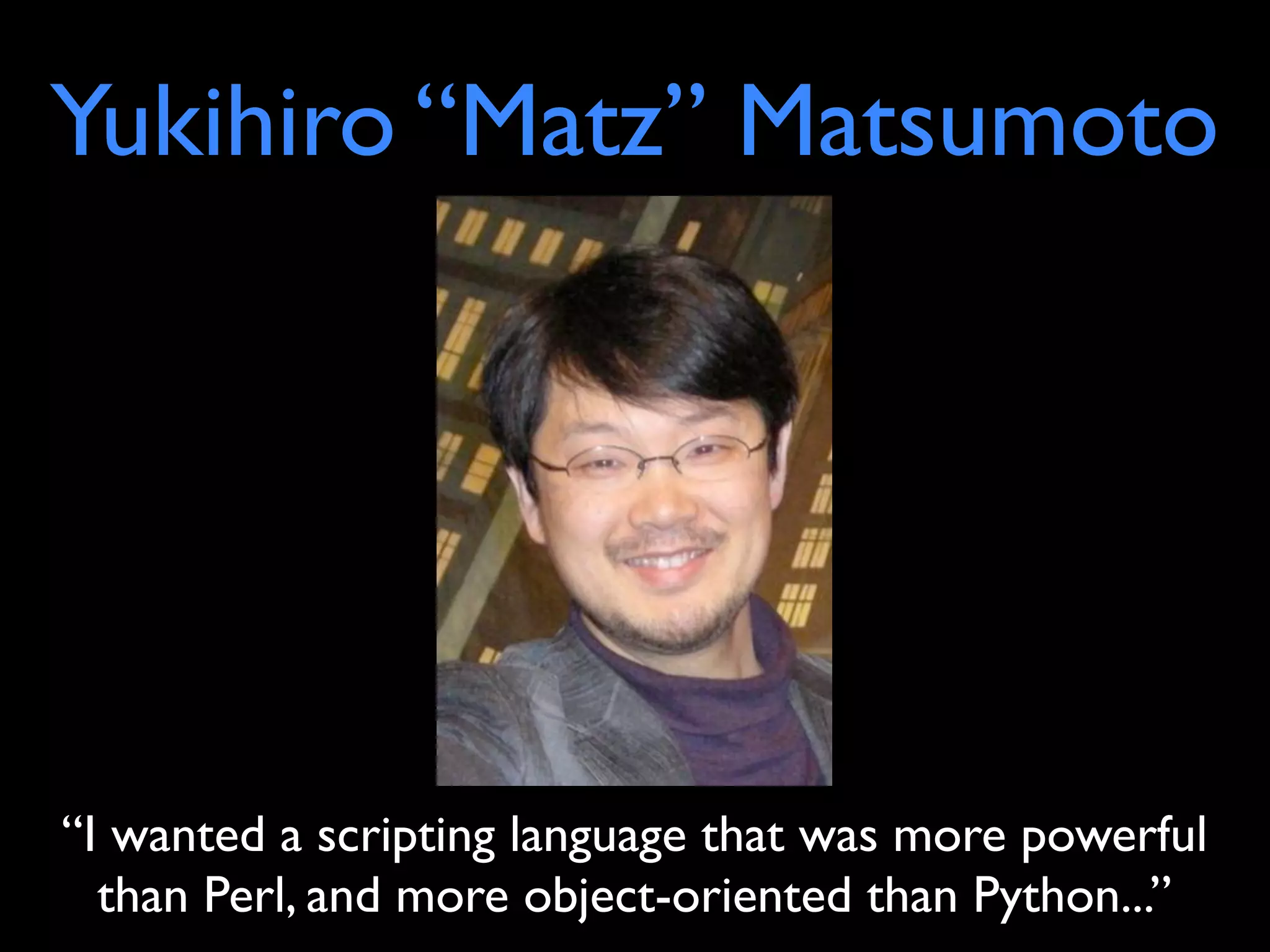 Yukihiro “Matz” Matsumoto




“I wanted a scripting language that was more powerful
  than Perl, and more object-oriented than Python...”
 