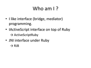 Who am I ?,[object Object],I like interface (bridge, mediator) programming.,[object Object],IActiveScript interface on top of Ruby,[object Object],-> ActiveScriptRuby,[object Object],JNI interface under Ruby,[object Object],-> RJB,[object Object]