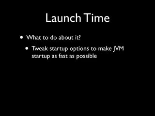 Launch Time
• What to do about it?
 • Tweak startup options to make JVM
    startup as fast as possible
 
