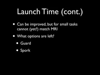 Launch Time (cont.)
• Can be improved, but for small tasks
  cannot (yet?) match MRI
• What options are left?
 • Guard
 • Spork
 