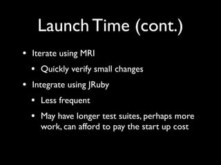 Launch Time (cont.)
• Iterate using MRI
  • Quickly verify small changes
• Integrate using JRuby
  • Less frequent
  • May have longer test suites, perhaps more
    work, can afford to pay the start up cost
 