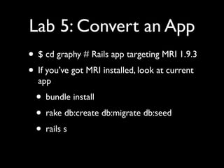 Lab 5: Convert an App
• $ cd graphy # Rails app targeting MRI 1.9.3
• If you’ve got MRI installed, look at current
  app
  • bundle install
  • rake db:create db:migrate db:seed
  • rails s
 
