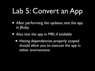 Lab 5: Convert an App
• After performing the updates, test the app
  in JRuby
• Also test the app in MRI, if available
 • Having dependencies properly scoped
    should allow you to execute the app in
    either environment
 