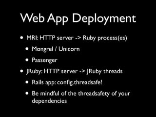 Web App Deployment
• MRI: HTTP server -> Ruby process(es)
 • Mongrel / Unicorn
 • Passenger
• JRuby: HTTP server -> JRuby threads
 • Rails app: conﬁg.threadsafe!
 • Be mindful of the threadsafety of your
    dependencies
 