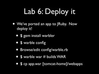 Lab 6: Deploy it
• We’ve ported an app to JRuby. Now
  deploy it!
 • $ gem install warbler
 • $ warble conﬁg
 • Browse/edit conﬁg/warble.rb
 • $ warble war # builds WAR
 • $ cp app.war [tomcat-home]/webapps
 