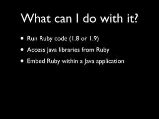 What can I do with it?
• Run Ruby code (1.8 or 1.9)
• Access Java libraries from Ruby
• Embed Ruby within a Java application
 