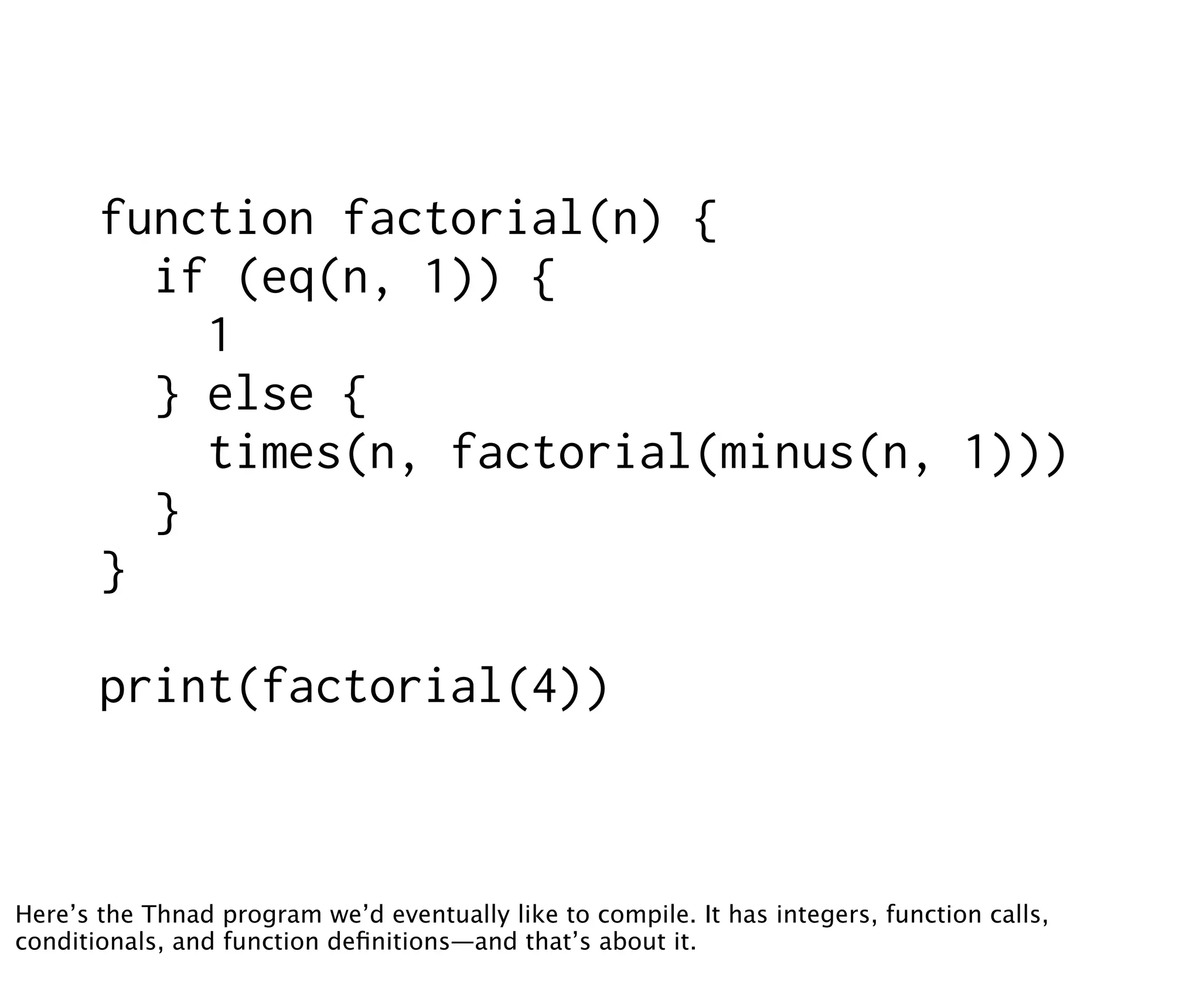 function factorial(n) {
         if (eq(n, 1)) {
           1
         } else {
           times(n, factorial(minus(n, 1)))
         }
       }

       print(factorial(4))



Here’s the Thnad program we’d eventually like to compile. It has integers, function calls,
conditionals, and function deﬁnitions—and that’s about it.
 
